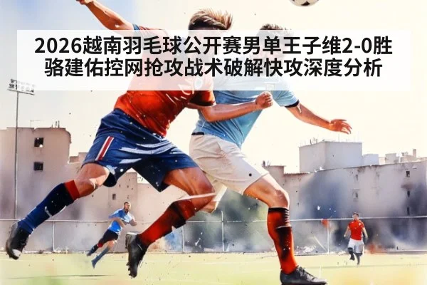 2026越南羽毛球公开赛男单王子维2-0胜骆建佑控网抢攻战术破解快攻深度分析
